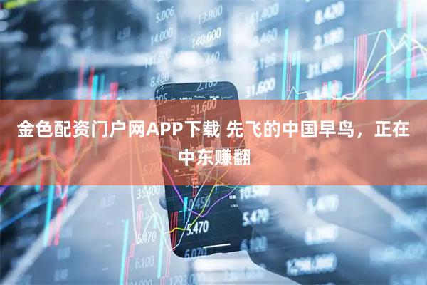 金色配资门户网APP下载 先飞的中国早鸟，正在中东赚翻