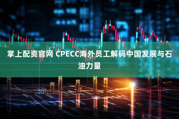 掌上配资官网 CPECC海外员工解码中国发展与石油力量