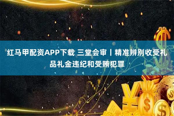 红马甲配资APP下载 三堂会审丨精准辨别收受礼品礼金违纪和受贿犯罪