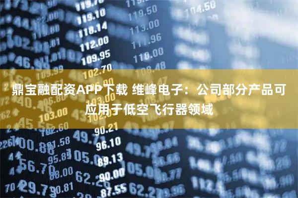 鼎宝融配资APP下载 维峰电子：公司部分产品可应用于低空飞行器领域