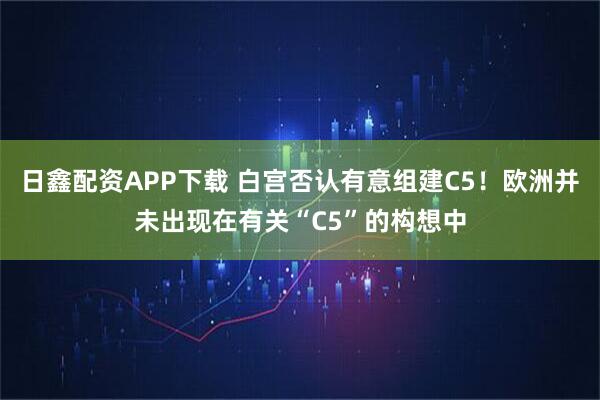 日鑫配资APP下载 白宫否认有意组建C5！欧洲并未出现在有关“C5”的构想中