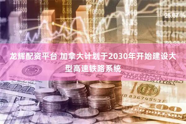 龙辉配资平台 加拿大计划于2030年开始建设大型高速铁路系统
