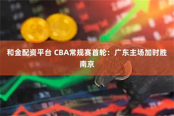 和金配资平台 CBA常规赛首轮：广东主场加时胜南京