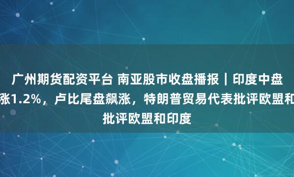 广州期货配资平台 南亚股市收盘播报｜印度中盘股收涨1.2%，卢比尾盘飙涨，特朗普贸易代表批评欧盟和印度
