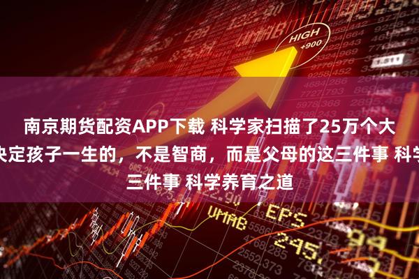 南京期货配资APP下载 科学家扫描了25万个大脑发现：决定孩子一生的，不是智商，而是父母的这三件事 科学养育之道