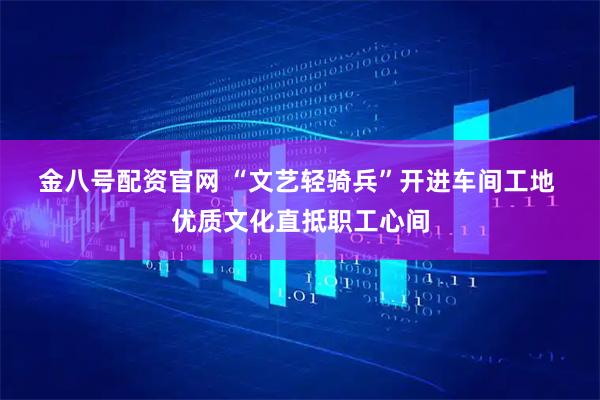 金八号配资官网 “文艺轻骑兵”开进车间工地 优质文化直抵职工心间