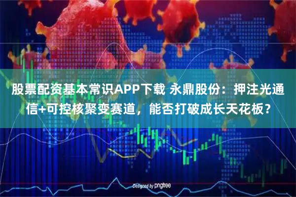 股票配资基本常识APP下载 永鼎股份：押注光通信+可控核聚变赛道，能否打破成长天花板？