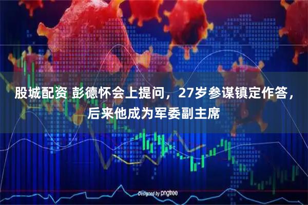 股城配资 彭德怀会上提问，27岁参谋镇定作答，后来他成为军委副主席