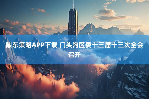 鼎东策略APP下载 门头沟区委十三届十三次全会召开
