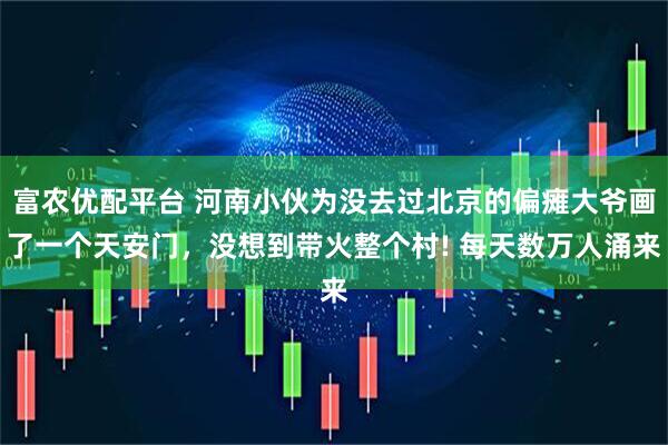 富农优配平台 河南小伙为没去过北京的偏瘫大爷画了一个天安门，没想到带火整个村! 每天数万人涌来