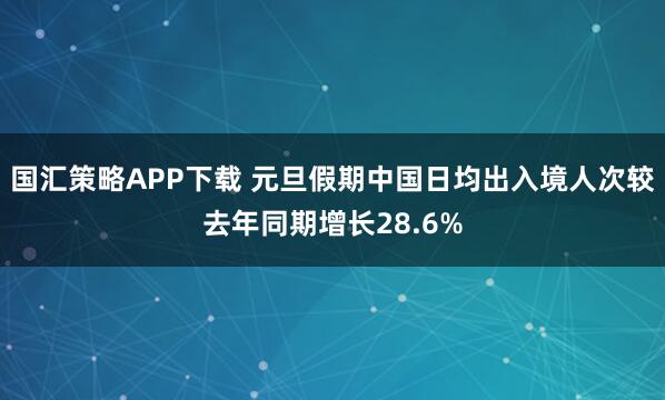 国汇策略APP下载 元旦假期中国日均出入境人次较去年同期增长28.6%