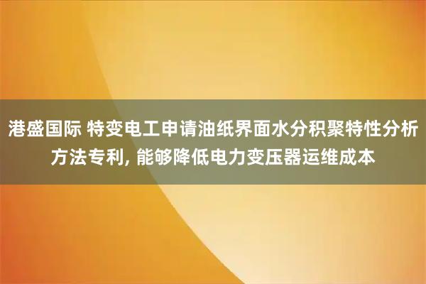 港盛国际 特变电工申请油纸界面水分积聚特性分析方法专利, 能够降低电力变压器运维成本