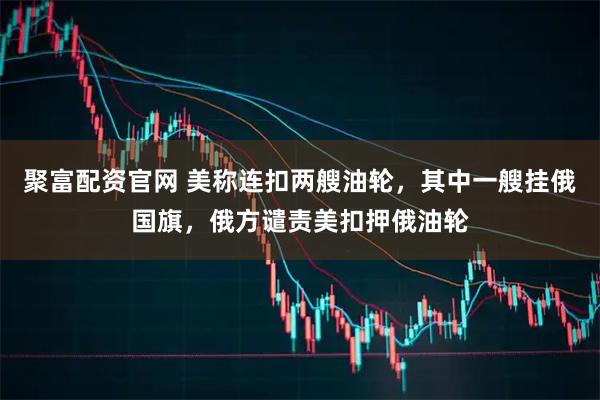 聚富配资官网 美称连扣两艘油轮，其中一艘挂俄国旗，俄方谴责美扣押俄油轮