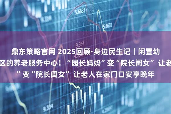 鼎东策略官网 2025回顾·身边民生记｜闲置幼儿园被改造成嵌入社区的养老服务中心！“园长妈妈”变“院长闺女” 让老人在家门口安享晚年