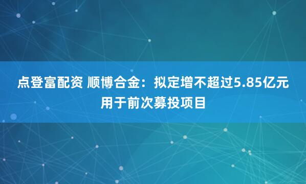 点登富配资 顺博合金：拟定增不超过5.85亿元用于前次募投项目