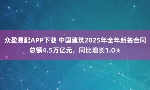 众盈易配APP下载 中国建筑2025年全年新签合同总额4.5万亿元，同比增长1.0%