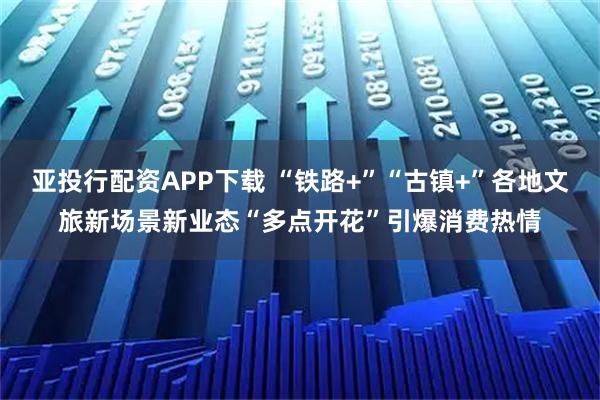 亚投行配资APP下载 “铁路+”“古镇+”各地文旅新场景新业态“多点开花”引爆消费热情