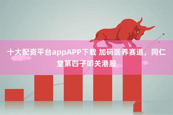 十大配资平台appAPP下载 加码医养赛道，同仁堂第四子叩关港股