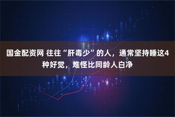 国金配资网 往往“肝毒少”的人，通常坚持睡这4种好觉，难怪比同龄人白净