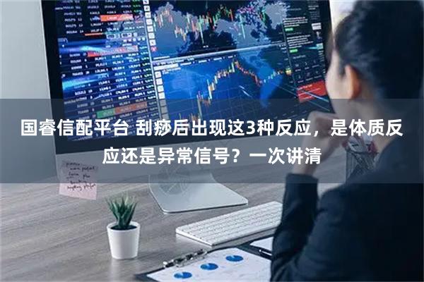 国睿信配平台 刮痧后出现这3种反应，是体质反应还是异常信号？一次讲清