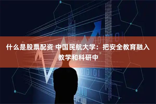 什么是股票配资 中国民航大学：把安全教育融入教学和科研中