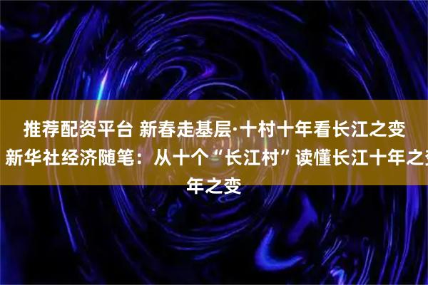 推荐配资平台 新春走基层·十村十年看长江之变｜新华社经济随笔：从十个“长江村”读懂长江十年之变