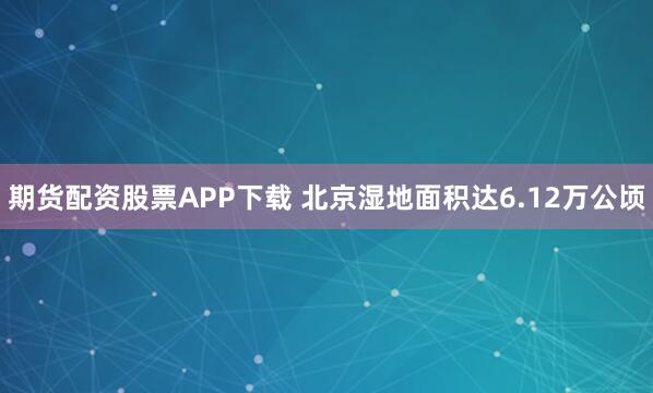 期货配资股票APP下载 北京湿地面积达6.12万公顷