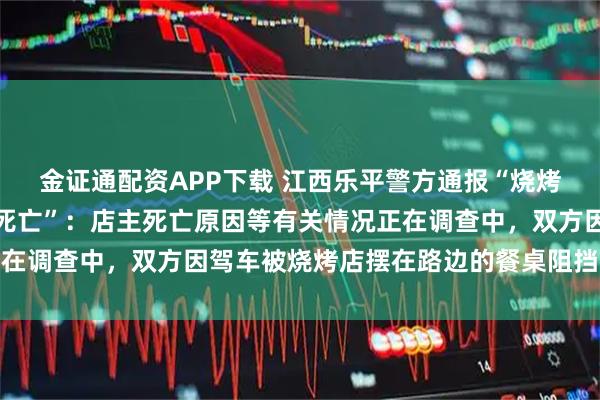 金证通配资APP下载 江西乐平警方通报“烧烤店老板与人发生冲突时死亡”：店主死亡原因等有关情况正在调查中，双方因驾车被烧烤店摆在路边的餐桌阻挡引发争执