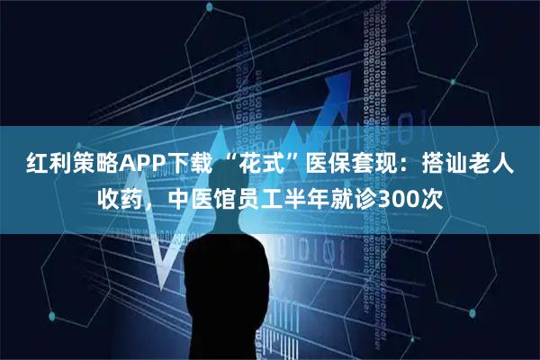 红利策略APP下载 “花式”医保套现：搭讪老人收药，中医馆员工半年就诊300次