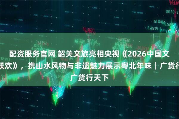 配资服务官网 韶关文旅亮相央视《2026中国文旅大联欢》，携山水风物与非遗魅力展示粤北年味｜广货行天下