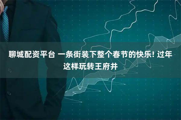聊城配资平台 一条街装下整个春节的快乐! 过年这样玩转王府井