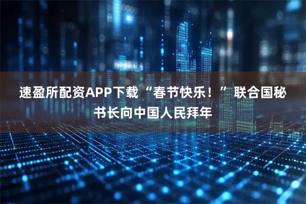 速盈所配资APP下载 “春节快乐！” 联合国秘书长向中国人民拜年