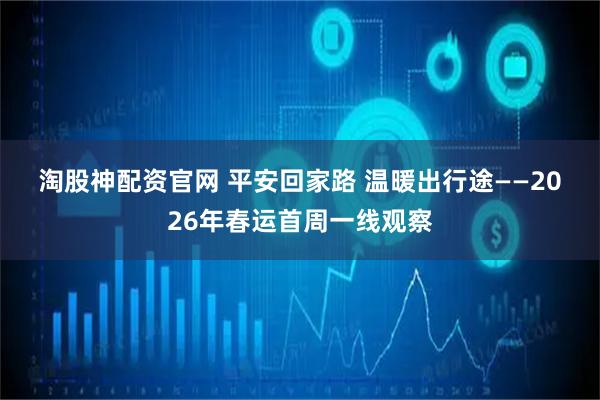 淘股神配资官网 平安回家路 温暖出行途——2026年春运首周一线观察