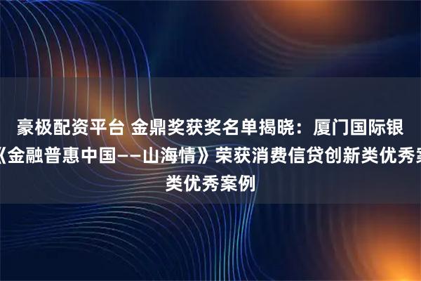 豪极配资平台 金鼎奖获奖名单揭晓：厦门国际银行《金融普惠中国——山海情》荣获消费信贷创新类优秀案例