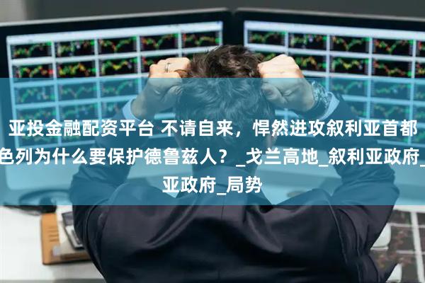 亚投金融配资平台 不请自来，悍然进攻叙利亚首都，以色列为什么要保护德鲁兹人？_戈兰高地_叙利亚政府_局势