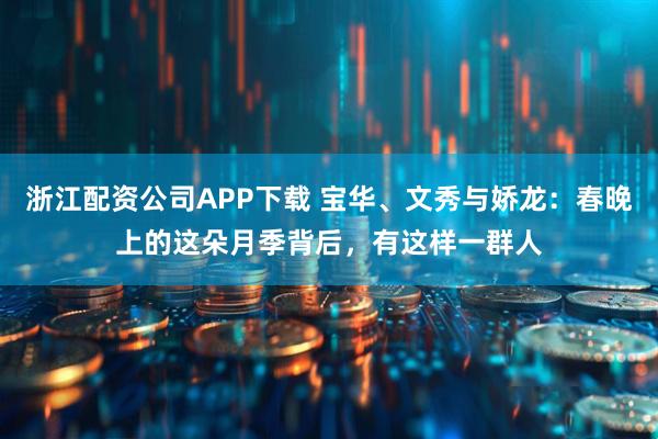 浙江配资公司APP下载 宝华、文秀与娇龙：春晚上的这朵月季背后，有这样一群人