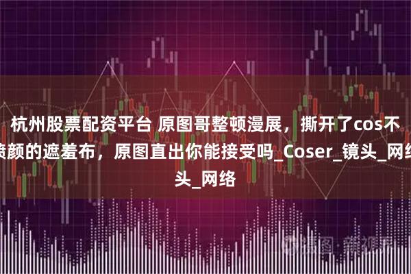 杭州股票配资平台 原图哥整顿漫展，撕开了cos不喷颜的遮羞布，原图直出你能接受吗_Coser_镜头_网络