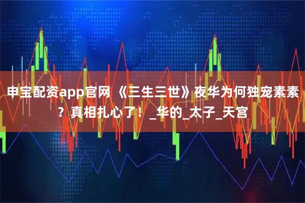 申宝配资app官网 《三生三世》夜华为何独宠素素？真相扎心了！_华的_太子_天宫