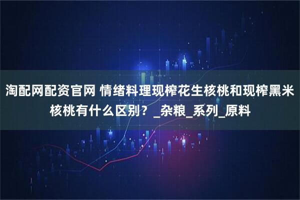 淘配网配资官网 情绪料理现榨花生核桃和现榨黑米核桃有什么区别？_杂粮_系列_原料