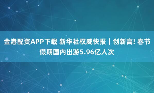 金港配资APP下载 新华社权威快报｜创新高! 春节假期国内出游5.96亿人次