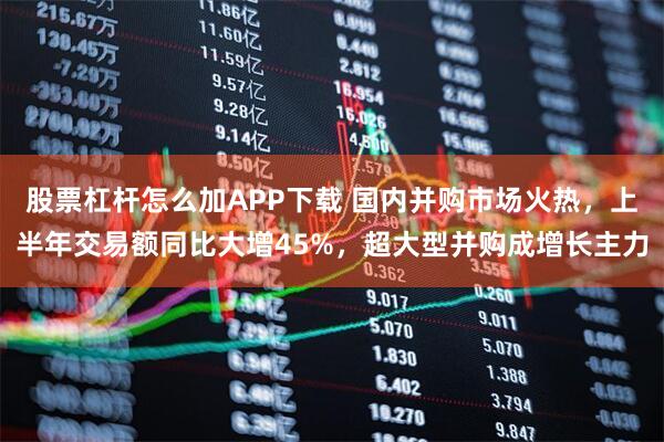 股票杠杆怎么加APP下载 国内并购市场火热，上半年交易额同比大增45%，超大型并购成增长主力