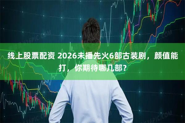 线上股票配资 2026未播先火6部古装剧，颜值能打，你期待哪几部？