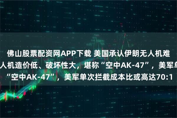 佛山股票配资网APP下载 美国承认伊朗无人机难以对付；这种一次性无人机造价低、破坏性大，堪称“空中AK-47”，美军单次拦截成本比或高达70:1