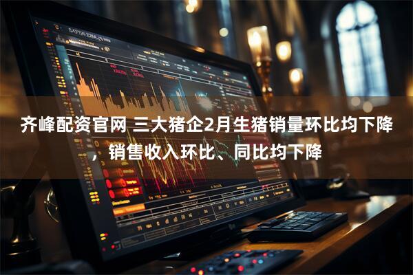 齐峰配资官网 三大猪企2月生猪销量环比均下降，销售收入环比、同比均下降