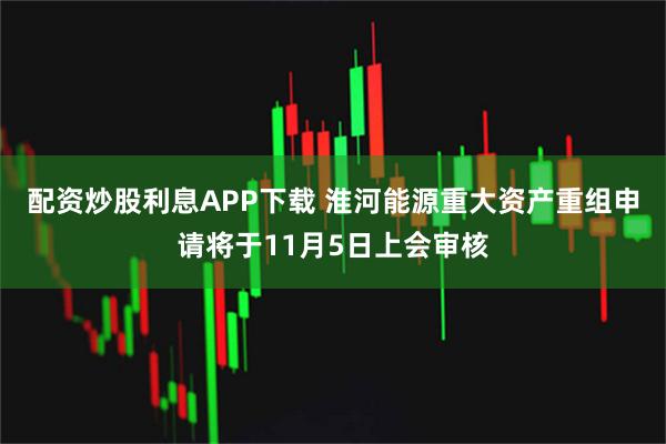 配资炒股利息APP下载 淮河能源重大资产重组申请将于11月5日上会审核