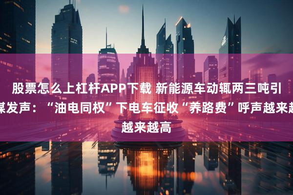 股票怎么上杠杆APP下载 新能源车动辄两三吨引央媒发声:“油电同权”下电车征收“养路费”呼声越来越高