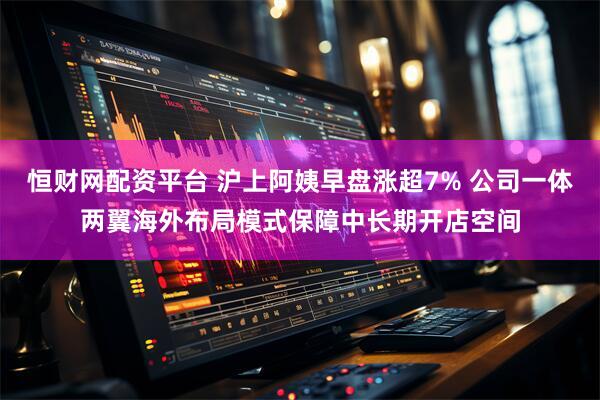 恒财网配资平台 沪上阿姨早盘涨超7% 公司一体两翼海外布局模式保障中长期开店空间