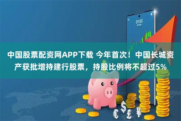 中国股票配资网APP下载 今年首次!中国长城资产获批增持建行股票,持股比例将不超过5%