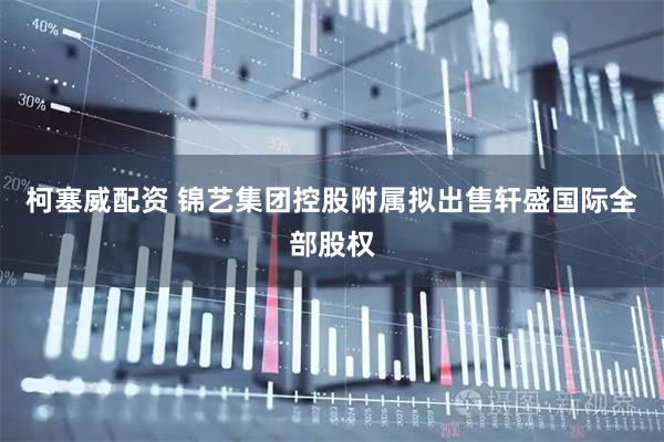 柯塞威配资 锦艺集团控股附属拟出售轩盛国际全部股权